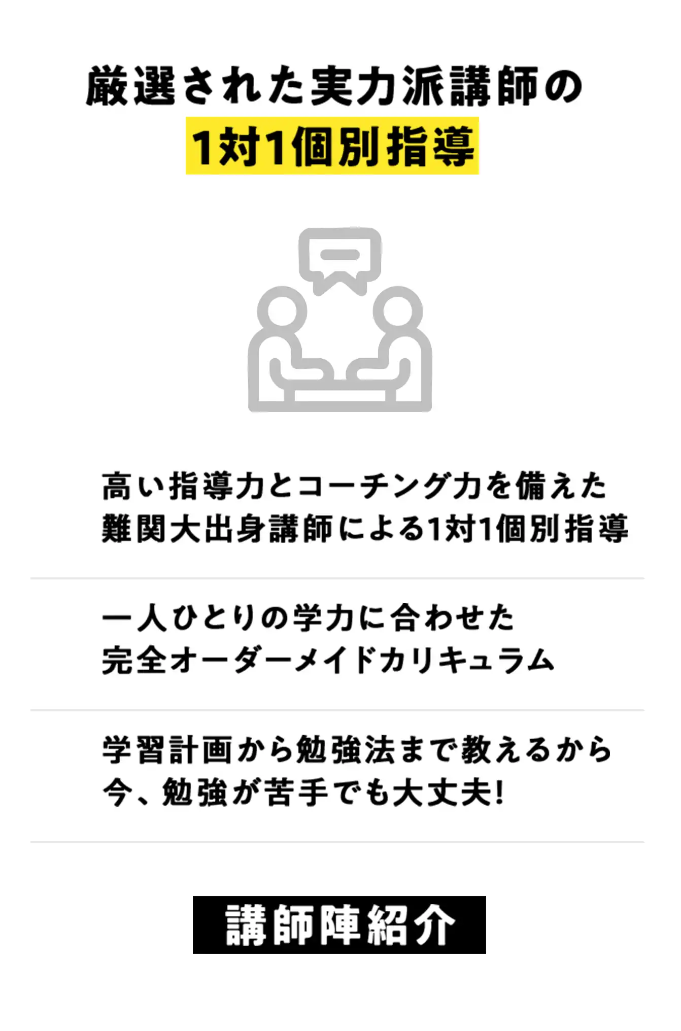 厳選された実力派講師の1対1個別指導、高い指導力とコーチング力を備えた難関大出身講師による1対1個別指導。一人ひとりの学力に合わせた完全オーダーメイドカリキュラム。学習計画から勉強法まで教えるから今、勉強が苦手でも大丈夫！
