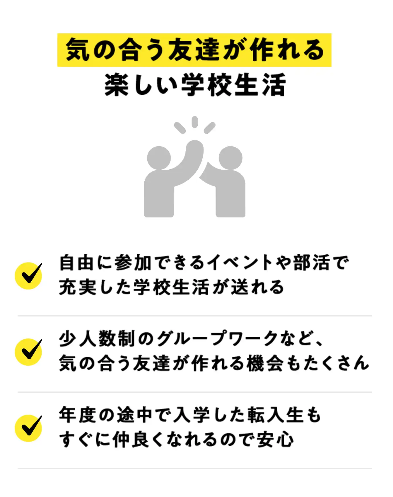 気の合う友達が作れる楽しい学校生活。自由に参加できるイベントや部活で充実した学校生活が送れる。少人数制のグループワークなど、気の合う友達が作れる機会もたくさん。年度の途中で入学した転入生もすぐに仲良くなれるので安心