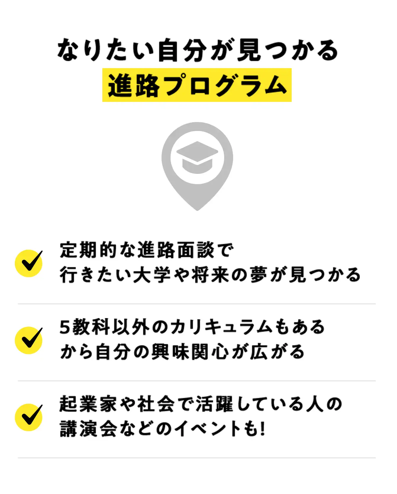 なりたい自分が見つかる進路プログラム。定期的な進路面談で行きたい大学や将来の夢が見つかる。5教科以外のカリキュラムもあるから自分の興味関心が広がる。起業家や社会で活躍している人の講演会などのイベントも！