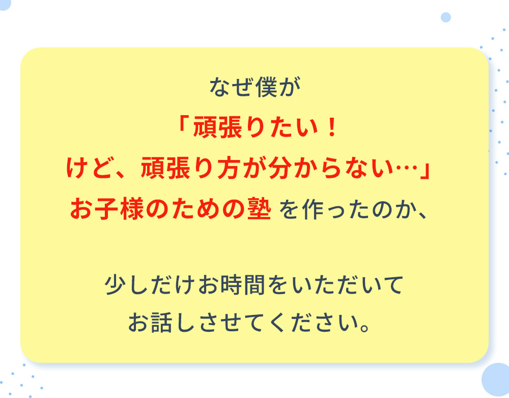 なぜ僕が「頑張りたい！けど、頑張り方が分からない…」お子様のための塾を作ったのか、少しだけお時間をいただいてお話しさせてください。