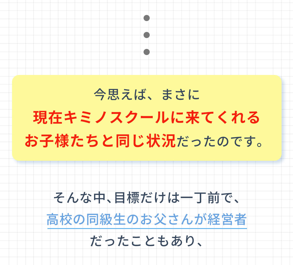 今思えば、まさに現在キミノスクールに来てくれるお子様たちと同じ状況だったのです。そんな中、目標だけは一丁前で、高校の同級生のお父さんが経営者だったこともあり、