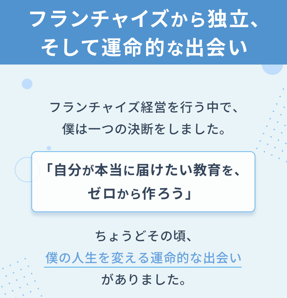フランチャイズから独立、そして運命的な出会いフランチャイズ経営を行う中で、僕は一つの決断をしました。「自分が本当に届けたい教育を、ゼロから作ろう」ちょうどその頃、僕の人生を変える運命的な出会いがありました。