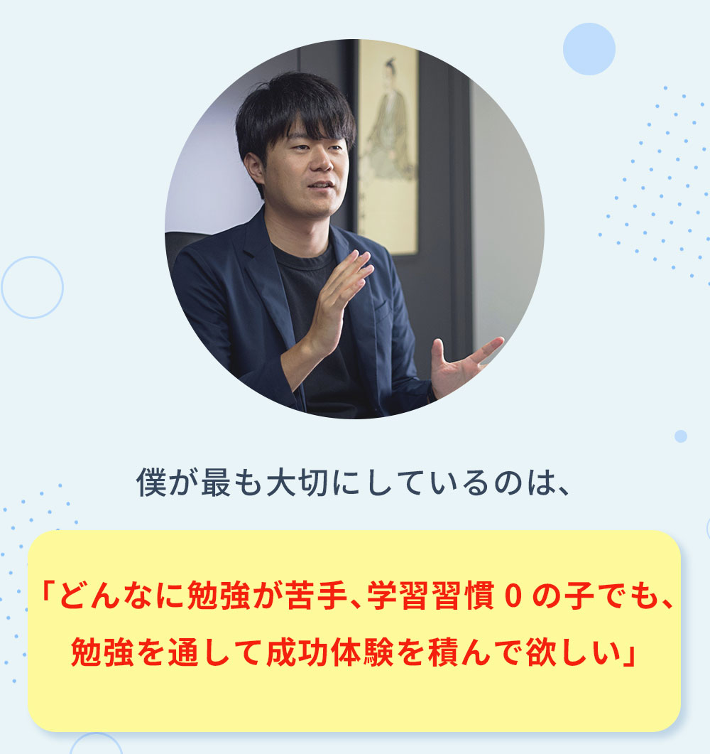 僕が最も大切にしているのは、 「どんなに勉強が苦手、学習習慣0の子でも、勉強を通して成功体験を積んで欲しい」
