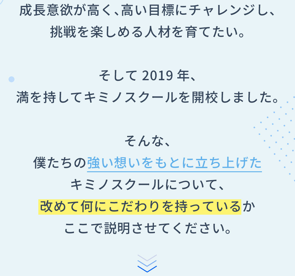 成長意欲が高く、高い目標にチャレンジし、挑戦を楽しめる人材を育てたい。そして2019年、満を持してキミノスクールを開校しました。そんな、僕たちの強い想いをもとに立ち上げたキミノスクールについて、改めて何にこだわりを持っているかここで説明させてください。