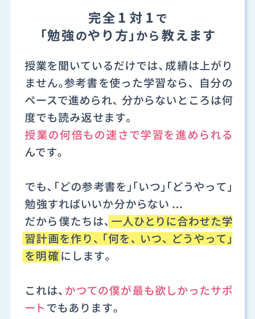 理由1 完全1対1で「勉強のやり方」から教えます 授業を聞いているだけでは、成績は上がりません。参考書を使った学習なら、自分のペースで進められ、分からないところは何度でも読み返せます。授業の何倍もの速さで学習を進められるんです。でも、「どの参考書を」「いつ」「どうやって」勉強すればいいか分からない...だから僕たちは、一人ひとりに合わせた学習計画を作り、「何を、いつ、どうやって」を明確にします。これは、かつての僕が最も欲しかったサポートでもあります。