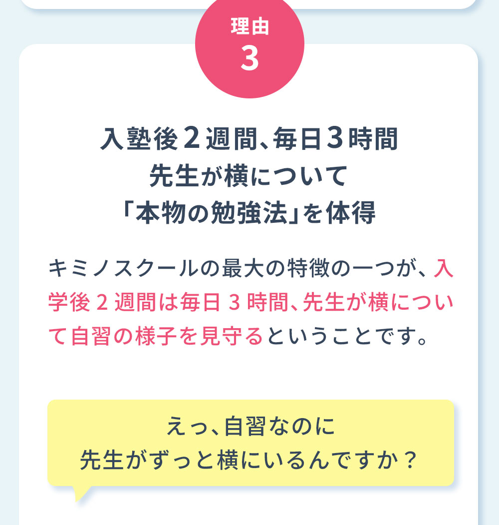 理由3 入塾後2週間、毎日3時間先生が横について「本物の勉強法」を体得 キミノスクールの最大の特徴の一つが、入学後2週間は毎日3時間、先生が横について自習の様子を見守るということです。えっ、自習なのに先生がずっと横にいるんですか？