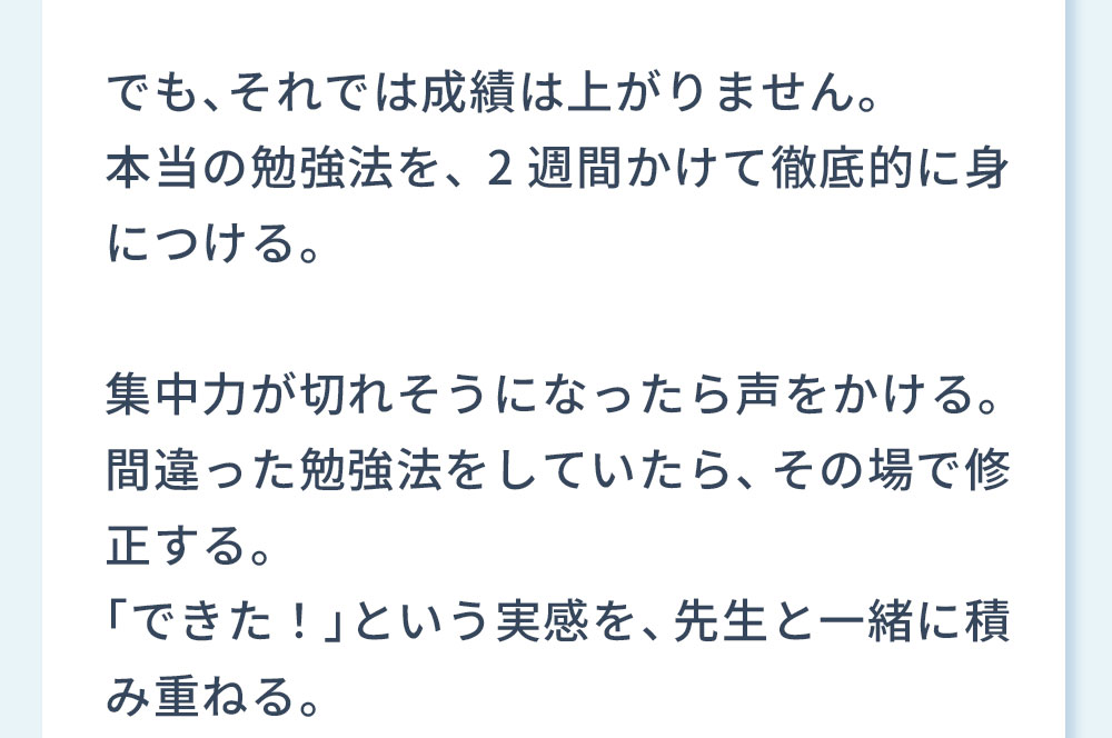 本当の勉強法を、2週間かけて徹底的に身につける。集中力が切れそうになったら声をかける。間違った勉強法をしていたら、その場で修正する。「できた！」という実感を、先生と一緒に積み重ねる。