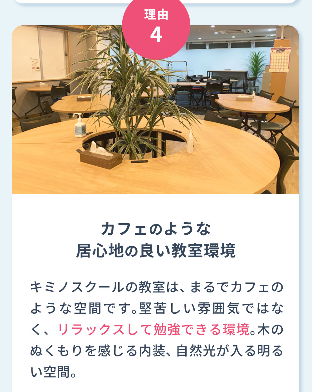 理由5 カフェのような居心地の良い教室環境 キミノスクールの教室は、まるでカフェのような空間です。堅苦しい雰囲気ではなく、リラックスして勉強できる環境。木のぬくもりを感じる内装、自然光が入る明るい空間。