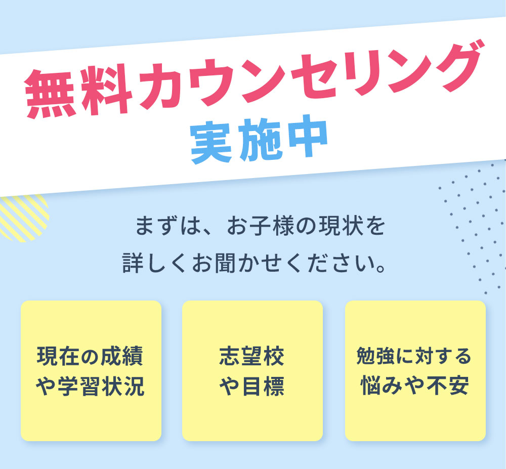 無料カウンセリング実施中まずは、お子様の現状を詳しくお聞かせください。現在の成績や学習状況志望校や目標勉強に対する悩みや不安